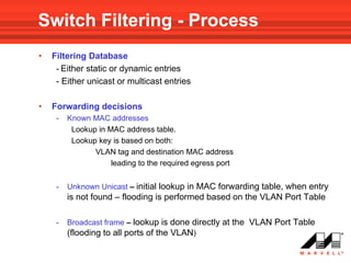 Switch Filtering - Process
•   Filtering Database
     - Either static or dynamic entries
     - Either unicast or multicast entries

•   Forwarding decisions
     -   Known MAC addresses
          Lookup in MAC address table.
          Lookup key is based on both:
                VLAN tag and destination MAC address
                     leading to the required egress port


     -   Unknown Unicast – initial lookup in MAC forwarding table, when entry
         is not found – flooding is performed based on the VLAN Port Table

     -   Broadcast frame – lookup is done directly at the VLAN Port Table
         (flooding to all ports of the VLAN)
 