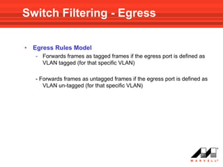 Switch Filtering - Egress

•   Egress Rules Model
    - Forwards frames as tagged frames if the egress port is defined as
      VLAN tagged (for that specific VLAN)

    - Forwards frames as untagged frames if the egress port is defined as
       VLAN un-tagged (for that specific VLAN)
 