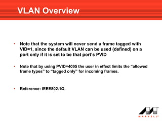 VLAN Overview


•   Note that the system will never send a frame tagged with
    VID=1, since the default VLAN can be used (defined) on a
    port only if it is set to be that port’s PVID

•   Note that by using PVID=4095 the user in effect limits the “allowed
    frame types” to “tagged only” for incoming frames.



•   Reference: IEEE802.1Q.
 