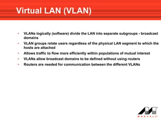 Virtual LAN (VLAN)

•   VLANs logically (software) divide the LAN into separate subgroups - broadcast
    domains
•   VLAN groups relate users regardless of the physical LAN segment to which the
    hosts are attached
•   Allows traffic to flow more efficiently within populations of mutual interest
•   VLANs allow broadcast domains to be defined without using routers
•   Routers are needed for communication between the different VLANs
 