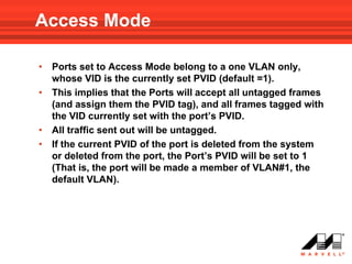 Access Mode

•   Ports set to Access Mode belong to a one VLAN only,
    whose VID is the currently set PVID (default =1).
•   This implies that the Ports will accept all untagged frames
    (and assign them the PVID tag), and all frames tagged with
    the VID currently set with the port’s PVID.
•   All traffic sent out will be untagged.
•   If the current PVID of the port is deleted from the system
    or deleted from the port, the Port’s PVID will be set to 1
    (That is, the port will be made a member of VLAN#1, the
    default VLAN).
 