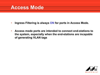 Access Mode

•   Ingress Filtering is always ON for ports in Access Mode.

•   Access mode ports are intended to connect end-stations to
    the system, especially when the end-stations are incapable
    of generating VLAN tags
 