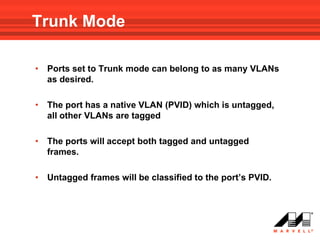 Trunk Mode

•   Ports set to Trunk mode can belong to as many VLANs
    as desired.

•   The port has a native VLAN (PVID) which is untagged,
    all other VLANs are tagged

•   The ports will accept both tagged and untagged
    frames.

•   Untagged frames will be classified to the port’s PVID.
 