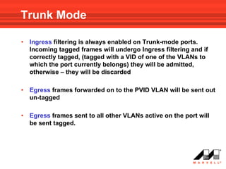 Trunk Mode

•   Ingress filtering is always enabled on Trunk-mode ports.
    Incoming tagged frames will undergo Ingress filtering and if
    correctly tagged, (tagged with a VID of one of the VLANs to
    which the port currently belongs) they will be admitted,
    otherwise – they will be discarded

•   Egress frames forwarded on to the PVID VLAN will be sent out
    un-tagged

•   Egress frames sent to all other VLANs active on the port will
    be sent tagged.
 