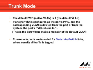 Trunk Mode

•    The default PVID (native VLAN) is 1 (the default VLAN).
•    If another VID is configures as the port’s PVID, and the
     corresponding VLAN is deleted from the port or from the
     system, the port’s PVID returns to 1 .
    (That is the port will be made a member of the Default VLAN)

•   Trunk-mode ports are intended for Switch-to-Switch links,
    where usually all traffic is tagged.
 