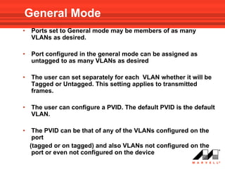 General Mode
•   Ports set to General mode may be members of as many
    VLANs as desired.

•   Port configured in the general mode can be assigned as
    untagged to as many VLANs as desired

•   The user can set separately for each VLAN whether it will be
    Tagged or Untagged. This setting applies to transmitted
    frames.

•   The user can configure a PVID. The default PVID is the default
    VLAN.

•    The PVID can be that of any of the VLANs configured on the
     port
    (tagged or on tagged) and also VLANs not configured on the
     port or even not configured on the device
 