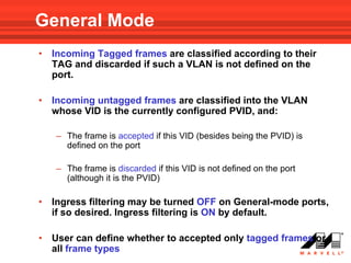 General Mode
•   Incoming Tagged frames are classified according to their
    TAG and discarded if such a VLAN is not defined on the
    port.

•   Incoming untagged frames are classified into the VLAN
    whose VID is the currently configured PVID, and:

    – The frame is accepted if this VID (besides being the PVID) is
      defined on the port

    – The frame is discarded if this VID is not defined on the port
      (although it is the PVID)

•   Ingress filtering may be turned OFF on General-mode ports,
    if so desired. Ingress filtering is ON by default.

•   User can define whether to accepted only tagged frames or
    all frame types
 