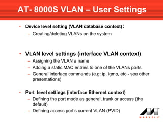 AT- 8000S VLAN – User Settings
•   Device level setting (VLAN database context):
     – Creating/deleting VLANs on the system



• VLAN level settings (interface VLAN context)
     – Assigning the VLAN a name
     – Adding a static MAC entries to one of the VLANs ports
     – General interface commands (e.g: ip, igmp, etc - see other
       presentations)

•   Port level settings (interface Ethernet context)
     – Defining the port mode as general, trunk or access (the
       default)
     – Defining access port’s current VLAN (PVID)
 