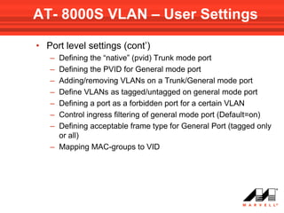 AT- 8000S VLAN – User Settings

• Port level settings (cont’)
   – Defining the “native” (pvid) Trunk mode port
   – Defining the PVID for General mode port
   – Adding/removing VLANs on a Trunk/General mode port
   – Define VLANs as tagged/untagged on general mode port
   – Defining a port as a forbidden port for a certain VLAN
   – Control ingress filtering of general mode port (Default=on)
   – Defining acceptable frame type for General Port (tagged only
     or all)
   – Mapping MAC-groups to VID
 