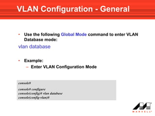 VLAN Configuration - General


•   Use the following Global Mode command to enter VLAN
    Database mode:
vlan database

•   Example:
     – Enter VLAN Configuration Mode


console#
console# configure
console(config)# vlan database
console(config-vlan)#
 