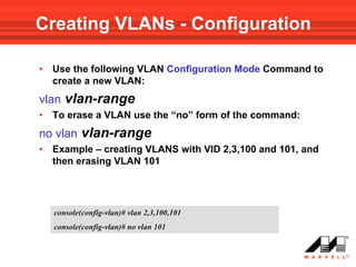 Creating VLANs - Configuration

•   Use the following VLAN Configuration Mode Command to
    create a new VLAN:
vlan vlan-range
•   To erase a VLAN use the “no” form of the command:
no vlan vlan-range
•   Example – creating VLANS with VID 2,3,100 and 101, and
    then erasing VLAN 101




    console(config-vlan)# vlan 2,3,100,101
    console(config-vlan)# no vlan 101
 