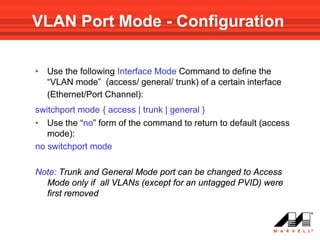 VLAN Port Mode - Configuration

•   Use the following Interface Mode Command to define the
    “VLAN mode” (access/ general/ trunk) of a certain interface
    (Ethernet/Port Channel):
switchport mode { access | trunk | general }
• Use the “no” form of the command to return to default (access
   mode):
no switchport mode

Note: Trunk and General Mode port can be changed to Access
  Mode only if all VLANs (except for an untagged PVID) were
  first removed
 