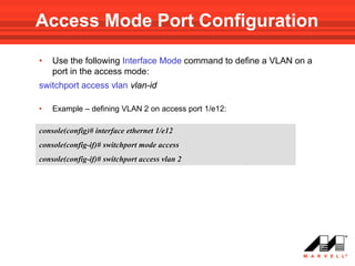 Access Mode Port Configuration

•   Use the following Interface Mode command to define a VLAN on a
    port in the access mode:
switchport access vlan vlan-id

•   Example – defining VLAN 2 on access port 1/e12:

console(config)# interface ethernet 1/e12
console(config-if)# switchport mode access
console(config-if)# switchport access vlan 2
 