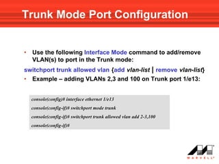 Trunk Mode Port Configuration


•   Use the following Interface Mode command to add/remove
    VLAN(s) to port in the Trunk mode:
switchport trunk allowed vlan {add vlan-list | remove vlan-list}
• Example – adding VLANs 2,3 and 100 on Trunk port 1/e13:


    console(config)# interface ethernet 1/e13
    console(config-if)# switchport mode trunk
    console(config-if)# switchport trunk allowed vlan add 2-3,100
    console(config-if)#
 