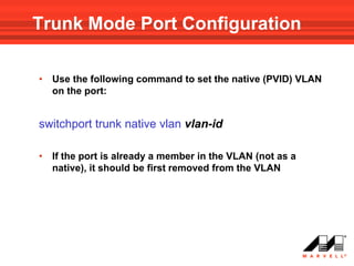 Trunk Mode Port Configuration

•   Use the following command to set the native (PVID) VLAN
    on the port:


switchport trunk native vlan vlan-id

•   If the port is already a member in the VLAN (not as a
    native), it should be first removed from the VLAN
 