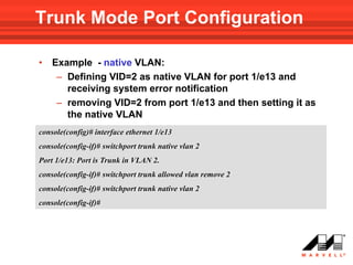 Trunk Mode Port Configuration

•   Example - native VLAN:
     – Defining VID=2 as native VLAN for port 1/e13 and
       receiving system error notification
     – removing VID=2 from port 1/e13 and then setting it as
       the native VLAN
console(config)# interface ethernet 1/e13
console(config-if)# switchport trunk native vlan 2
Port 1/e13: Port is Trunk in VLAN 2.
console(config-if)# switchport trunk allowed vlan remove 2
console(config-if)# switchport trunk native vlan 2
console(config-if)#
 