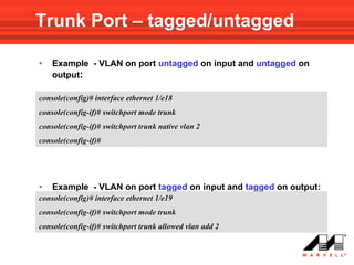Trunk Port – tagged/untagged

•   Example - VLAN on port untagged on input and untagged on
    output:

console(config)# interface ethernet 1/e18
console(config-if)# switchport mode trunk
console(config-if)# switchport trunk native vlan 2
console(config-if)#




•   Example - VLAN on port tagged on input and tagged on output:
console(config)# interface ethernet 1/e19
console(config-if)# switchport mode trunk
console(config-if)# switchport trunk allowed vlan add 2
 