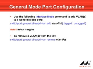 General Mode Port Configuration
•  Use the following Interface Mode command to add VLAN(s)
   to a General Mode port:
switchport general allowed vlan add vlan-list [ tagged | untagged ]

Note!!! default is tagged


• To remove a VLAN(s) from the list:
switchport general allowed vlan remove vlan-list
 
