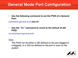 General Mode Port Configuration

•  Use the following command to set the PVID of a General
   Port:
switchport general pvid vlan-id

•  Use the “No” command to revert to the default VLAN
   PVID:
no switchport general pvid

Note:
  The PVID can be either a VID defined on the port (tagged or
  untagged), or a VID not defined on the port or even on the
  system
 