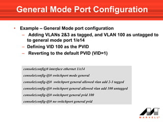General Mode Port Configuration

•   Example – General Mode port configuration
     – Adding VLANs 2&3 as tagged, and VLAN 100 as untagged to
       to general mode port 1/e14
     – Defining VID 100 as the PVID
     – Reverting to the default PVID (VID=1)


     console(config)# interface ethernet 1/e14
     console(config-if)# switchport mode general
     console(config-if)# switchport general allowed vlan add 2-3 tagged
     console(config-if)# switchport general allowed vlan add 100 untagged
     console(config-if)# switchport general pvid 100
     console(config-if)# no switchport general pvid
 