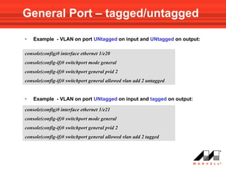 General Port – tagged/untagged

•   Example - VLAN on port UNtagged on input and UNtagged on output:

console(config)# interface ethernet 1/e20
console(config-if)# switchport mode general
console(config-if)# switchport general pvid 2
console(config-if)# switchport general allowed vlan add 2 untagged


•   Example - VLAN on port UNtagged on input and tagged on output:

console(config)# interface ethernet 1/e21
console(config-if)# switchport mode general
console(config-if)# switchport general pvid 2
console(config-if)# switchport general allowed vlan add 2 tagged
 