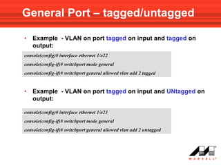 General Port – tagged/untagged

•   Example - VLAN on port tagged on input and tagged on
    output:
console(config)# interface ethernet 1/e22
console(config-if)# switchport mode general
console(config-if)# switchport general allowed vlan add 2 tagged


•   Example - VLAN on port tagged on input and UNtagged on
    output:

console(config)# interface ethernet 1/e23
console(config-if)# switchport mode general
console(config-if)# switchport general allowed vlan add 2 untagged
 