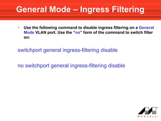 General Mode – Ingress Filtering

•   Use the following command to disable ingress filtering on a General
    Mode VLAN port. Use the “no” form of the command to switch filter
    on:


switchport general ingress-filtering disable

no switchport general ingress-filtering disable
 