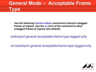 General Mode – Acceptable Frame
Type

•   Use the following Interface Mode command to discard untagged
    frames at ingress. Use the no form of the command to allow
    untagged frames at ingress (the default):


switchport general acceptable-frame-type tagged-only

no switchport general acceptable-frame-type tagged-only
 