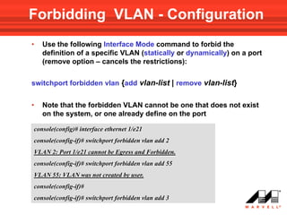 Forbidding VLAN - Configuration
•   Use the following Interface Mode command to forbid the
    definition of a specific VLAN (statically or dynamically) on a port
    (remove option – cancels the restrictions):


switchport forbidden vlan {add vlan-list | remove vlan-list}


•   Note that the forbidden VLAN cannot be one that does not exist
    on the system, or one already define on the port

console(config)# interface ethernet 1/e21
console(config-if)# switchport forbidden vlan add 2
VLAN 2: Port 1/e21 cannot be Egress and Forbidden.
console(config-if)# switchport forbidden vlan add 55
VLAN 55: VLAN was not created by user.
console(config-if)#
console(config-if)# switchport forbidden vlan add 3
 