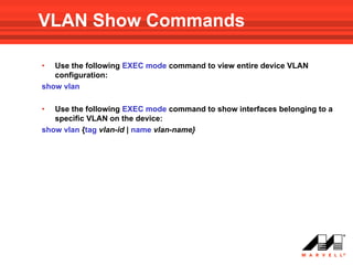 VLAN Show Commands

•  Use the following EXEC mode command to view entire device VLAN
   configuration:
show vlan

•  Use the following EXEC mode command to show interfaces belonging to a
   specific VLAN on the device:
show vlan {tag vlan-id | name vlan-name}
 