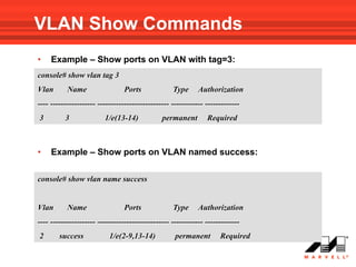 VLAN Show Commands
•    Example – Show ports on VLAN with tag=3:
console# show vlan tag 3
Vlan       Name                  Ports             Type      Authorization
---- ----------------- --------------------------- ------------ -------------
3         3              1/e(13-14)            permanent        Required



•    Example – Show ports on VLAN named success:

console# show vlan name success


Vlan       Name                  Ports             Type      Authorization
---- ----------------- --------------------------- ------------ -------------
2       success            1/e(2-9,13-14)           permanent        Required
 