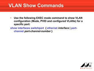 VLAN Show Commands

• Use the following EXEC mode command to show VLAN
  configuration (Mode, PVID and configured VLANs) for a
  specific port:
show interfaces switchport { ethernet interface | port-
  channel port-channel-number }
 