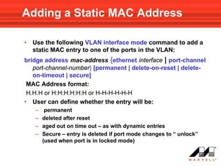 Adding a Static MAC Address

•   Use the following VLAN interface mode command to add a
    static MAC entry to one of the ports in the VLAN:
bridge address mac-address {ethernet interface | port-channel
   port-channel-number} [permanent | delete-on-reset | delete-
   on-timeout | secure]
 MAC Address format:
 H.H.H or H:H:H:H:H:H or H-H-H-H-H-H
• User can define whether the entry will be:
    –    permanent
    –   deleted after reset
    –   aged out on time out – as with dynamic entries
    –   Secure – entry is deleted if port mode changes to “ unlock”
        (used when port is in locked mode)
 