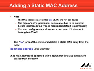 Adding a Static MAC Address

•   Note
     – The MAC addresses are added per VLAN, and not per device
     – The type of entry (permanent secure etc) has to be entered
       before interface (if no type is mentioned default is permanent)
     – You can configure an address on a port even if it does not
       belong to a VLAN



•   The “no” form of the command deletes a static MAC entry from the
    table:
no bridge address [mac-address]

if no mac-address is specified in the command, all static entries are
    erased from the table
 