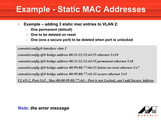 Example - Static MAC Addresses
•   Example – adding 3 static mac entries to VLAN 2:
     – One permanent (default)
     – One to be deleted on reset
     – One (one a secure port) to be deleted when port is unlocked

console(config)# interface vlan 2
console(config-if)# bridge address 00:11:22:33:44:55 ethernet 1/e10
console(config-if)# bridge address 00:11:22:33:44:55 permanent ethernet 1/e8
console(config-if)# bridge address 00:99:88:77:66:55 delete-on-reset ethernet 1/e7
console(config-if)# bridge address 00:99:88:77:44:33 secure ethernet 1/e5
VLAN:2, Port:1/e5 , Mac:00:00:99:88:77:44: : Port is not Locked, can't add Secure Address




Note: the error message
 