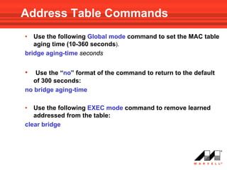 Address Table Commands
•  Use the following Global mode command to set the MAC table
   aging time (10-360 seconds).
bridge aging-time seconds


•  Use the “no” format of the command to return to the default
  of 300 seconds:
no bridge aging-time

•  Use the following EXEC mode command to remove learned
   addressed from the table:
clear bridge
 