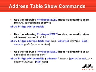 Address Table Show Commands

•   Use the following Privileged EXEC mode command to show
    the MAC address table of device :
show bridge address-table

•   Use the following Privileged EXEC mode command to show
    addresses on specific VLAN:
show bridge address-table vlan vlan [ethernet interface | port-
  channel port-channel-number]

•   Use the following Privileged EXEC mode command to show
    addresses on specific port:
show bridge address-table { ethernet interface | port-channel port-
  channel-number} [vlan vlan]
 