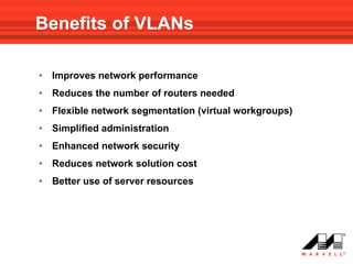 Benefits of VLANs

•   Improves network performance
•   Reduces the number of routers needed
•   Flexible network segmentation (virtual workgroups)
•   Simplified administration
•   Enhanced network security
•   Reduces network solution cost
•   Better use of server resources
 