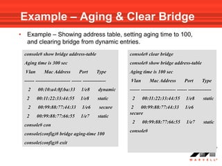 Example – Aging & Clear Bridge
•    Example – Showing address table, setting aging time to 100,
     and clearing bridge from dynamic entries.
    console# show bridge address-table                     console# clear bridge
    Aging time is 300 sec                                  console# show bridge address-table
    Vlan        Mac Address          Port       Type       Aging time is 100 sec
    ------ --------------------- ------ --------------     Vlan        Mac Address          Port       Type
      2     00:10:a4:8f:ba:33         1/e8       dynamic   ------ --------------------- ------ --------------
     2     00:11:22:33:44:55          1/e8      static      2     00:11:22:33:44:55          1/e8      static
      2     00:99:88:77:44:33          1/e6      secure     2 00:99:88:77:44:33             1/e6
                                                           secure
     2     00:99:88:77:66:55          1/e7       static
                                                            2     00:99:88:77:66:55          1/e7       static
    console# con
                                                           console#
    console(config)# bridge aging-time 100
    console(config)# exit
 