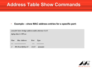 Address Table Show Commands


 •    Example – show MAC address entries for a specific port:

 console# show bridge address-table ethernet 1/e13
 Aging time is 100 sec


 Vlan      Mac Address      Port    Type
 ---- -------------------    ----   ------------
 3      00:10:a4:8f:ba:33   1/e13     dynamic
 