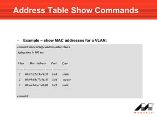 Address Table Show Commands


•       Example – show MAC addresses for a VLAN:
console# show bridge address-table vlan 2
Aging time is 100 sec


 Vlan       Mac Address           Port      Type
------ --------------------- ------ --------------
    2   00:11:22:33:44:55         1/e8       static
    2   00:99:88:77:44:33         1/e6       secure
    2   00:aa:bb:cc:dd:00         1/e9       static


console#
 