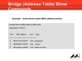 Bridge (Address Table) Show
Commands

•       Example – show device static MAC address entries:

console# show bridge address-table static
Aging time is 100 sec


Vlan        Mac Address           Port     Type
------ --------------------- ------ ----------
    2    00:11:22:33:44:55        1/e8 permanent
    2    00:99:88:77:44:33        1/e6     secure
    2    00:aa:bb:cc:dd:00        1/e9 delete-on-reset
 