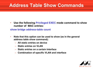 Address Table Show Commands


• Use the following Privileged EXEC mode command to show
  number of MAC entries:
show bridge address-table count

•   Note that this option can be used to show (as in the general
    address table show command):
     – All static entries on device
     – Static entries on VLAN
     – Static entries on a certain Interface
     – Combination of specific VLAN and interface
 