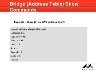 Bridge (Address Table) Show
Commands

•   Example – show device MAC address count:

console# sh bridge address-table count
Gathering data.
Capacity : 8192
Free   : 8189
Used   :3
Secure : 1
Dynamic : 0
Static : 2
console#
 
