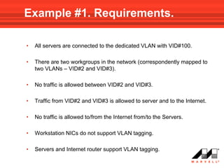 Example #1. Requirements.

•   All servers are connected to the dedicated VLAN with VID#100.

•   There are two workgroups in the network (correspondently mapped to
    two VLANs – VID#2 and VID#3).

•   No traffic is allowed between VID#2 and VID#3.

•   Traffic from VID#2 and VID#3 is allowed to server and to the Internet.

•   No traffic is allowed to/from the Internet from/to the Servers.

•   Workstation NICs do not support VLAN tagging.

•   Servers and Internet router support VLAN tagging.
 