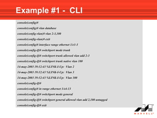 Example #1 - CLI
console(config)#
console(config)# vlan database
console(config-vlan)# vlan 2-3,100
console(config-vlan)# exit
console(config)# interface range ethernet 1/e1-3
console(config-if)# switchport mode trunk
console(config-if)# switchport trunk allowed vlan add 2-3
console(config-if)# switchport trunk native vlan 100
14-may-2003 19:12:43 %LINK-I-Up: Vlan 2
14-may-2003 19:12:43 %LINK-I-Up: Vlan 3
14-may-2003 19:12:43 %LINK-I-Up: Vlan 100
console(config-if)#
console(config)# in range ethernet 1/e4-13
console(config-if)# switchport mode general
console(config-if)# switchport general allowed vlan add 2,100 untagged
console(config-if)# exit
 
