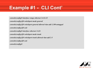 Example #1 - CLI Cont’
console(config)# interface range ethernet 1/e14-23
console(config-if)# switchport mode general
console(config-if)# switchport general allowed vlan add 3,100 untagged
console(config-if)# exit
console(config)# interface ethernet 1/e24
console(config-if)# switchport mode trunk
console(config-if)# switchport trunk allowed vlan add 2-3
console(config-if)# exit
console(config)#
 