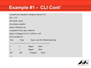 Example #1 - CLI Cont’
console# show interfaces switchport ethernet 1/e3
Port : 1/e3
Port Mode: Trunk
Gvrp Status: disabled
Ingress Filtering: true
Acceptable Frame Type: admitAll
Ingress UnTagged VLAN ( NATIVE ): 100
Port is member in:
Vlan                Name            Egress rule Port Membership Type
---- -------------------------------- ----------- --------------------
2               2               Tagged           Static
3               3               Tagged           Static
100             100               Untagged            Static
……
 