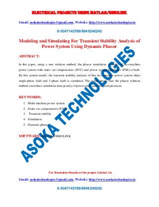 ELECTRICAL PROJECTS USING MATLAB/SIMULINK 
Gmail: asokatechnologies@gmail.com, Website: http://www.asokatechnologies.in 
0-9347143789/9949240245 
Modeling and Simulating For Transient Stability Analysis of 
Power System Using Dynamic Phasor 
For Simulation Results of the project Contact Us 
Gmail: asokatechnologies@gmail.com, Website: http://www.asokatechnologies.in 
0-9347143789/9949240245 
ABSTRACT: 
In this paper, using a new solution method, the phasor simulation, a model of two-machine 
power system with static var compensators (SVC) and power system stabilizers (PSS) is built. 
By this system model, the transient stability analysis of this two machine power system when 
single-phase fault and 3-phase fault is simulated. The result shows that the phasor solution 
method can reduce simulation time greatly of power grids ,and has good precision. 
KEYWORDS: 
1. Multi-machine power system 
2. Static var compensators (SVC) 
3. Transient stability 
4. Simulation 
5. Dynamic phasor 
SOFTWARE: MATLAB/SIMULINK 
 