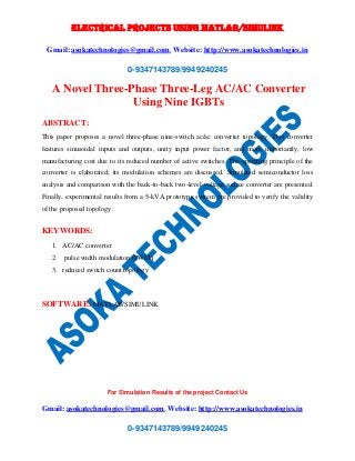 ELECTRICAL PROJECTS USING MATLAB/SIMULINK 
Gmail: asokatechnologies@gmail.com, Website: http://www.asokatechnologies.in 
0-9347143789/9949240245 
A Novel Three-Phase Three-Leg AC/AC Converter 
Using Nine IGBTs 
ABSTRACT: 
This paper proposes a novel three-phase nine-switch ac/ac converter topology. This converter 
features sinusoidal inputs and outputs, unity input power factor, and more importantly, low 
manufacturing cost due to its reduced number of active switches. The operating principle of the 
converter is elaborated; its modulation schemes are discussed. Simulated semiconductor loss 
analysis and comparison with the back-to-back two-level voltage source converter are presented. 
Finally, experimental results from a 5-kVA prototype system are provided to verify the validity 
of the proposed topology. 
For Simulation Results of the project Contact Us 
Gmail: asokatechnologies@gmail.com, Website: http://www.asokatechnologies.in 
0-9347143789/9949240245 
KEYWORDS: 
1. AC/AC converter 
2. pulse width modulation (PWM) 
3. reduced switch count topology 
SOFTWARE: MATLAB/SIMULINK 
 